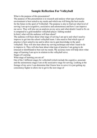 Sample Reflection For Volleyball
What is the purpose of this presentation?
The purpose of this presentation is to research and analyse what type of practice
environment is best suited to my needs and which one will bring the best results
for the future in the sport of Volleyball. The purpose is also to find out what level of
serving I am up to (cognitive, associative and autonomous) and how I can improve
me serve. They will also see an analysis on my serve and what details I need to fix on
it compared to a gold medallist volleyball player. Editing needed
In brief, what will the audience will hear about?
The audience will hear about what stage of serving I am up to and what I need to
improve to get into the school volleyball team. I also need to find which type of
practice is best suited to me and to allow me to gain knowledge in the sport
volleyball. They will also hear about my serving technique and what I need to do
to improve it. They will also hear about what type of practice I am going to do
(massed or distributed) to best suit my needs. My accuracy tests will help show what
stage of learning I am up to in relation to the volleyball serve.
Stages of Learning
What stage of learning you are at?
Out of the 3 different stages for volleyball (which include the cognitive, associate
and the autonomous stage) I am at the associative stage for serving. Looking at the
footage of my serve I can determine that I know how to serve it is just getting my
consistency higher to allow me to get to the next stage of
 