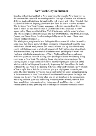 New York City in Summer
Standing only at five feet high in New York City, the beautiful New York City in
the summer time rises with an amazing sunrise. The rays of the sun mix with three
different shades of bright and dark colors like red, orange, and yellow. The dark blue
sky is still filled with lingering clouds that flee from the sun as it makes its assent.
The skyline of New York Citycasts a gorgeous reflection onto the East River. New
York is one of the best known cities in United States with a total area is 468.9
square miles. About one third of New York City is water and the rest of it is land.
The city is comprised of five boroughs and they are Manhattan, The Bronx, Brooklyn,
Queens, and Staten Island. Manhattan is probably one of the most... Show more
content on Helpwriting.net ...
The whole place just gives the best feeling that I have never felt before. It was like
a spa place that it is so quiet, yet it feels so magical with candles all over the place
and it is sort of dark were you can feel so relaxed once you lay down in this very
comfy bed that is covered in white silk covers with fluffy pillows that almost feels
like marshmallows. My apartment is filled marvelous paintings by Vincent Van
Gogh and with his famous paintings of Starry Night and Sunflowers and some
motivated quotes on the wall. Having these paintings will sure describe my living
experience in New York. The painting Starry Night shows the meaning of the
alluring skyline at night in the city where it has the bright lights from each of the
windows of the buildings and how the sky is yet very dark but still see the shade
of blue in the sky. Also in the painting it shows a little wind which in New York sort
of has at night time a little breeze that can give you slight goose bumps in your
arms. The other painting by Vincent Van Gogh Sunflowers shows a meaning for me
in the summertime in New York where all the flowers bloom up and the bright sun
rises up into the city. That feeling when you get up from bed, in the summertime,
with a big smile on your face and having to see the people around you with their
faces so uplifting. In the center of my living room, I would have this crystal
chandelier that is very appealing with white crystals and small diamonds around
 