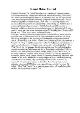 General Motors External
Executive Summary The United States has been experiencing a weak economy,
which has dramatically affected sales within the automotive industry. The industry
as a whole has been struggling, but the U.S. companies have had the worst results.
Also, the desired product mix has recently changed to more fuel efficient vehicles
instead of large SUV s and trucks (S P, 2008, p.1). The following analysis will
discuss in detail the external environment of the auto industry and then transition to
examining the internal environment of the U.S. firm, General Motors. GM is a
large and well known domestic auto manufacturer that was the leader in U.S. auto
sales for many years and at one time possessed a 47.4% market share. However, GM
is now more... Show more content on Helpwriting.net ...
Until now, it was hoped that the fallout from the declines in home prices would be
contained, first to the sub prime market, then to broader real estate backed assets,
and finally the hope was that the damage could be restricted to just the financial
sector. Unfortunately, each of these barriers have been breached and combined with a
broader unraveling of credit markets and a credit crunch. So, we have seen continued
spillovers into other areas of the economy, including the automobile industry (New
York Times). Not too long ago, the auto industry had room for small, independent
manufacturers such as Saab, Jaguar and Volvo. But since the mid to late 1980 s the
industry s big players have been buying up their smaller rivals (Forbes.com). The
economic downturn, rising oil prices, and the cost of developing new technologies
have made it much harder for new entrants to come into the industry. Therefore, new
entrants do not pose a threat to the existing competitors of the automotive industry
due to the economy and the large capital requirements needed in order to be
successful. For example, at General Motors alone the company must raise an
estimated minimum of $15 billion in new capital to stay competitive within the
industry (New York Times). The new capital requirements will mostly be used to
perform research and development. This
 