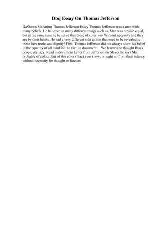 Dbq Essay On Thomas Jefferson
DaShawn McArthur Thomas Jefferson Essay Thomas Jefferson was a man with
many beliefs. He believed in many different things such as, Man was created equal,
but at the same time he believed that those of color was Without necessity and they
are by their habits. He had a very different side to him that need to be revealed to
these here truths and dignity! First, Thomas Jefferson did not always show his belief
in the equality of all mankind. In fact, in document.... We learned he thought Black
people are lazy. Read in document Letter from Jefferson on Slaves he says Man
probably of colour, but of this color (black) we know, brought up from their infancy
without necessity for thought or forecast
 