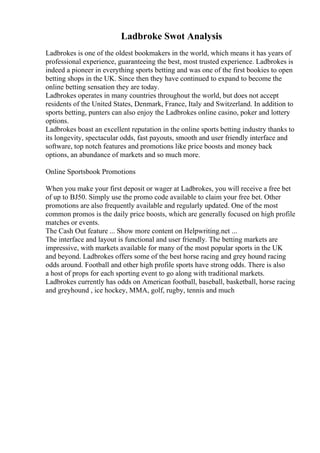 Ladbroke Swot Analysis
Ladbrokes is one of the oldest bookmakers in the world, which means it has years of
professional experience, guaranteeing the best, most trusted experience. Ladbrokes is
indeed a pioneer in everything sports betting and was one of the first bookies to open
betting shops in the UK. Since then they have continued to expand to become the
online betting sensation they are today.
Ladbrokes operates in many countries throughout the world, but does not accept
residents of the United States, Denmark, France, Italy and Switzerland. In addition to
sports betting, punters can also enjoy the Ladbrokes online casino, poker and lottery
options.
Ladbrokes boast an excellent reputation in the online sports betting industry thanks to
its longevity, spectacular odds, fast payouts, smooth and user friendly interface and
software, top notch features and promotions like price boosts and money back
options, an abundance of markets and so much more.
Online Sportsbook Promotions
When you make your first deposit or wager at Ladbrokes, you will receive a free bet
of up to ВЈ50. Simply use the promo code available to claim your free bet. Other
promotions are also frequently available and regularly updated. One of the most
common promos is the daily price boosts, which are generally focused on high profile
matches or events.
The Cash Out feature ... Show more content on Helpwriting.net ...
The interface and layout is functional and user friendly. The betting markets are
impressive, with markets available for many of the most popular sports in the UK
and beyond. Ladbrokes offers some of the best horse racing and grey hound racing
odds around. Football and other high profile sports have strong odds. There is also
a host of props for each sporting event to go along with traditional markets.
Ladbrokes currently has odds on American football, baseball, basketball, horse racing
and greyhound , ice hockey, MMA, golf, rugby, tennis and much
 