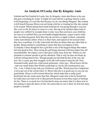 An Analysis Of Lucky Jim By Kingsley Amis
Entitled and Not Entitled In Lucky Jim, by Kingsley Amis that Dixon is the one
that gets everything he wants. It might not seem that he is getting what he wants
at the beginning. It is not like that because yes he was dating Margaret. She wanted
to kill herself because Dixon was not being with her or treating her like she wanted
to be treated. Which during those hard moments he was going through it was just
like a test in life for better to come in a way. Having to be entitled makes kids or
people very selfish.For example there is nine ways that you know your child has
an issue or is entitled.They can not handle disappointments, expect a prize when
they are behaving good, feels that rules do not have to apply to them, constantly
wants more,blames others when it is their fault, and expects to be rescued when
they have a problem. It is like when kids feel that are better than any other kids or
people. Being entitled is something it seems that does not happen to him.
Eventually it does though he has a girl that is one of the biggest things that makes
him feel good at first. Then seeing his girl being obsessed with him makes him alil
uncomfortable. He makes a move that gets a little away from her. Which yes she
pretends to commit suicide to get the attention. That is why he does not break up
with her feeling bad for her. Though people just feel bad for her of the way she
acts. He is a poor guy that struggles in his job well trying to keep his job. Gets
frustrated really quick has a bad mood sometimes. Amis says , Dixon knew all this
, and very much better than Welch could hope to, but he felt constrained to say:
Yes , I see. I think living with you, Professor, and Mrs. Welch,must have helped her
a lot to get out of the wood (Amis 3). Shows that she is in good care or you can say
good hands. Dixon is still worried about her which make him a really good
boyfriend, but she wants more than that. Margaret wants him to be by herself but
he really does not want to be in that position because he lost those types of feelings
for her. There is so much love for him that he does not notice that it is there next to
him asking to open the doors or him. He seems that no one is there for him but many
people is actually
 