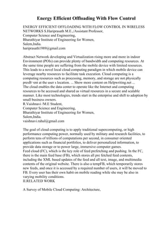 Energy Efficient Offloading With Flow Control
ENERGY EFFICIENT OFFLOADING WITH FLOW CONTROL IN WIRELESS
NETWORKS S.Hariprasath M.E.,/Assistant Professor,
Computer Science and Engineering,
Bharathiyar Institute of Engineering for Women,
Salem,India.
hariprasath1989@gmail.com
Abstract Network developing and Virtualization rising more and more in indoor
Environment (POIs) can provide plenty of bandwidth and computing resources. At
the same time people are suffering from the mobile device with limited resources.
This leads to a novel local cloud computing paradigm in which mobile device can
leverage nearby resources to facilitate task execution. Cloud computing is a
computing resources such as processing, memory, and storage are not physically
presВ¬ent at the user s location. ... Show more content on Helpwriting.net ...
The cloud enables the data center to operate like the Internet and computing
resources to be accessed and shared as virtual resources in a secure and scalable
manner. Like most technologies, trends start in the enterprise and shift to adoption by
small business owners.
R.Vaishnavi /M.E Student,
Computer Science and Engineering,
Bharathiyar Institute of Engineering for Women,
Salem,India.
vaishnavi.rahul@gmail.com
The goal of cloud computing is to apply traditional supercomputing, or high
performance computing power, normally used by military and research facilities, to
perform tens of trillions of computations per second, in consumer oriented
applications such as financial portfolios, to deliver personalized information, to
provide data storage or to power large, immersive computer games.
Feed cloud (FC), which is the key role of feed prefetching and pushing. In the FC,
there is the main feed base (FB), which stores all pre fetched feed contents,
including the XML based updates of the feed and all text, image, and multimedia
contents of the original website. There is also a tempFB, which temporarily stores
new feeds, and once it is accessed by a required number of users, it will be moved to
FB. Every user has their own habit on mobile reading while she may be also in
varying mobility conditions.
II.RELATED WORK
A Survey of Mobile Cloud Computing: Architecture,
 