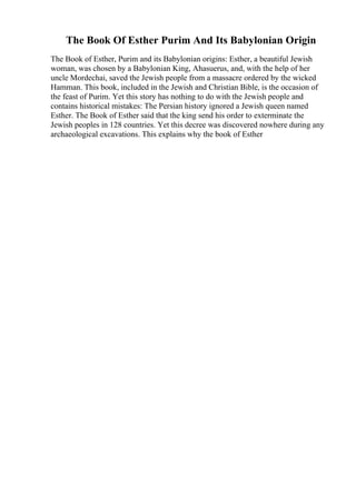 The Book Of Esther Purim And Its Babylonian Origin
The Book of Esther, Purim and its Babylonian origins: Esther, a beautiful Jewish
woman, was chosen by a Babylonian King, Ahasuerus, and, with the help of her
uncle Mordechai, saved the Jewish people from a massacre ordered by the wicked
Hamman. This book, included in the Jewish and Christian Bible, is the occasion of
the feast of Purim. Yet this story has nothing to do with the Jewish people and
contains historical mistakes: The Persian history ignored a Jewish queen named
Esther. The Book of Esther said that the king send his order to exterminate the
Jewish peoples in 128 countries. Yet this decree was discovered nowhere during any
archaeological excavations. This explains why the book of Esther
 