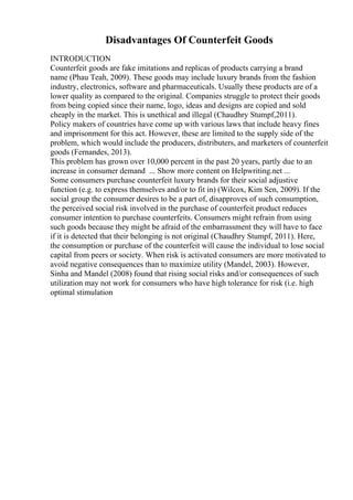 Disadvantages Of Counterfeit Goods
INTRODUCTION
Counterfeit goods are fake imitations and replicas of products carrying a brand
name (Phau Teah, 2009). These goods may include luxury brands from the fashion
industry, electronics, software and pharmaceuticals. Usually these products are of a
lower quality as compared to the original. Companies struggle to protect their goods
from being copied since their name, logo, ideas and designs are copied and sold
cheaply in the market. This is unethical and illegal (Chaudhry Stumpf,2011).
Policy makers of countries have come up with various laws that include heavy fines
and imprisonment for this act. However, these are limited to the supply side of the
problem, which would include the producers, distributers, and marketers of counterfeit
goods (Fernandes, 2013).
This problem has grown over 10,000 percent in the past 20 years, partly due to an
increase in consumer demand ... Show more content on Helpwriting.net ...
Some consumers purchase counterfeit luxury brands for their social adjustive
function (e.g. to express themselves and/or to fit in) (Wilcox, Kim Sen, 2009). If the
social group the consumer desires to be a part of, disapproves of such consumption,
the perceived social risk involved in the purchase of counterfeit product reduces
consumer intention to purchase counterfeits. Consumers might refrain from using
such goods because they might be afraid of the embarrassment they will have to face
if it is detected that their belonging is not original (Chaudhry Stumpf, 2011). Here,
the consumption or purchase of the counterfeit will cause the individual to lose social
capital from peers or society. When risk is activated consumers are more motivated to
avoid negative consequences than to maximize utility (Mandel, 2003). However,
Sinha and Mandel (2008) found that rising social risks and/or consequences of such
utilization may not work for consumers who have high tolerance for risk (i.e. high
optimal stimulation
 