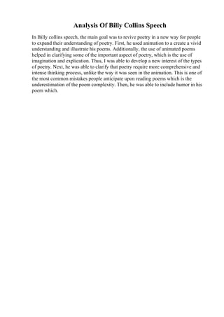 Analysis Of Billy Collins Speech
In Billy collins speech, the main goal was to revive poetry in a new way for people
to expand their understanding of poetry. First, he used animation to a create a vivid
understanding and illustrate his poems. Additionally, the use of animated poems
helped in clarifying some of the important aspect of poetry, which is the use of
imagination and explication. Thus, I was able to develop a new interest of the types
of poetry. Next, he was able to clarify that poetry require more comprehensive and
intense thinking process, unlike the way it was seen in the animation. This is one of
the most common mistakes people anticipate upon reading poems which is the
underestimation of the poem complexity. Then, he was able to include humor in his
poem which.
 