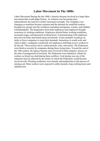 Labor Movement In The 1800s
Labor Movement During the late 1800 s America became involved in a large labor
movement that would shape history. As America was becoming more
industrialized, the need for workers increased overnight. The workplace was
changing as machines became common and the demand for unskilled workers
brought new groups into the workforce including immigrants, women, and children
(Aboukhadijeh). The desperation from both employees and employers brought
awareness to working conditions. Employees desired better working conditions,
increased wages, and decreased working hours. Communicating with employers
proved to be futile and fueled union movements. Union members would go on
strike to force companies to meet their demands. Sometimes it would work and
when it didn t, companies would lock out employees and bring in new workers to
do the job. These actions led to violent protests, riots, and arrests. The Pinkertons
were hired as security by companies during these trying times. Toward the end of
the 19th century, the agency became more involved in labor disputes, always on
the side of management (Crawford). The Pinkertons were labeled as villains by
workers as blood was shed during these conflicts. Coal mining was one of the
industries heavily affected by the strikes in which the Pinkertons would become
involved with. Working conditions were already substandard due to the process of
mining coal. Mine workers were exposed to safety hazards, long working hours and
inhaled toxic
 