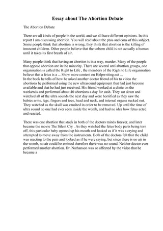 Essay about The Abortion Debate
The Abortion Debate
There are all kinds of people in the world, and we all have different opinions. In this
report I am discussing abortion. You will read about the pros and cons of this subject.
Some people think that abortion is wrong; they think that abortion is the killing of
innocent children. Other people believe that the unborn child is not actually a human
until it takes its first breath of air.
Many people think that having an abortion is in a way, murder. Many of the people
that oppose abortion are in the minority. There are several anti abortion groups, one
organisation is called the Right to Life , the members of the Right to Life organisation
believe that a fetus is a ... Show more content on Helpwriting.net ...
In the book he tells of how he asked another doctor friend of his to video the
abortions he performed using the new ultrasound equipment that had just become
available and that he had just received. His friend worked at a clinic on the
weekends and performed about 40 abortions a day for cash. They sat down and
watched all of the ultra sounds the next day and were horrified as they saw the
babies arms, legs, fingers and toes, head and neck, and internal organs sucked out.
They watched as the skull was crushed in order to be removed. Up until the time of
ultra sound no one had ever seen inside the womb, and had no idea how fetus acted
and reacted.
There was one abortion that stuck in both of the doctors minds forever, and later
became the movie The Silent Cry . As they watched the fetus body parts being torn
off, this particular baby opened up his mouth and looked as if it was a crying and
attempted to move away from the instruments. Both of the doctors felt that the child
was reacting to the pain and looked as if he were crying, but since there is no air in
the womb, no air could be emitted therefore there was no sound. Neither doctor ever
performed another abortion. Dr. Nathanson was so affected by the video that he
became a
 