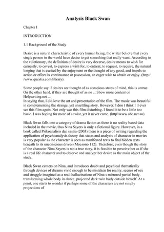 Analysis Black Swan
Chapter I
INTRODUCTION
1.1 Background of the Study
Desire is a natural characteristic of every human being, the writer believe that every
single person in the world have desire to get something that really want. According to
the vdictionary, the definition of desire is very deverse, desire means to wish for
earnestly, to covest, to express a wish for, to entreat, to request, to require, the natural
longing that is excited by the enjoyment or the thought of any good, and impels to
action or effort its continuance or possession, an eager wish to obtain or enjoy. (http:/
/www.questia.com/library)
Some people say if desires are thought of as conscious states of mind, this is untrue.
On the other hand, if they are thought of as no ... Show more content on
Helpwriting.net ...
In saying that, I did love the art and presentation of the film. The music was beautiful
in complementing the strange, yet unsettling story. However, I don t think I ll ever
see this film again. Not only was this film disturbing, I found it to be a little too
basic. I was hoping for more of a twist, yet it never came. (http//www.abc.net.au)
Black Swan falls into a category of drama fiction as there is no reality based data
included in the movie, thus Nina Sayers is only a fictional figure. However, in a
book called Psikoanalisis dan sastra (2003) there is a piece of writing regarding the
application of psychoanalysis theory that states and analysis of character in movies
is very popular as the character is seen as manifested texts to find hidden texts
beneath to its unconscious drives (Moesono 112). Therefore, even though the story
of the character Nina Sayers is not a true story, it is feasible to perceive her as if she
is a real life character and to observe and analyze her desire as the main object of the
study.
Black Swan centers on Nina, and introduces doubt and psychical thematically
through devices of dreams vivid enough to be mistaken for reality, scenes of sex
and struggle imagined as a real, hallucinations of Nina s mirrored partial body,
transforming whole body in dance, projected dark twin body outside herself. At a
point, one starts to wonder if perhaps some of the characters are not simply
projections of
 