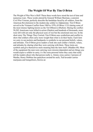 The Weight Of War By Tim O Brien
The Weight of War War is Hell! These three words have stood the test of time and
numerous wars. These words uttered by General William Sherman, a unionist
Civil War Veteran, perfectly describe the hardships faced by all soldiers, from the
American Revolutionist to the modern day soldier in Afghanistan. Tim O Brien
served in the Vietnam Conflict from 1968 to 1970, (O Brien 1131) during some of
the most intense fighting known as the Tet Offensive (Durkin). During the conflict
58,202 Americans were killed in action (Durkin) and hundreds of thousands, more
were left with not only the physical scars of war but the emotional ones too. In the
short story The Things They Carried, Tim O Brien uses symbolism and conflict to
show that soldiers often carry more weight than what is on their backs. Each item
we carry in our pockets and backpacks is symbolic to our personal beliefs, values,
and attitudes. Tim O Brien gives readers a look into each soldier s beliefs, values,
and attitudes by sharing what they were carrying with them. These items are
symbols and give themselves more meaning than the item itself. (Madden 68). Most
of the equipment the men were carrying were mission dependent and are things you
would expect a soldier to carry; it s the extra personal items they carry that really
tell the readers about who that person really is. Jimmy cross carries 2 pictures of
Martha, Henry Dobbins has pantyhose around his neck, Ted lavender carries
marijuana and tranquilizers, Kiowa an
 