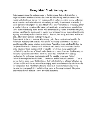 Heavy Metal Music Stereotypes
In the documentary the main message is that the music that we listen to has a
negative impact on the way we act and how we think.In my opinion some of the
music we listen to can have a very negative effect on how we view people and some
situations that can lead to death or scrutinizing sexuality.For example in a study, A
study performed to explore the possible effect of heavy metal music containing either
sexually violent or nonviolent lyrics on males attitudes toward women revealed that
those exposed to heavy metal music, with either sexually violent or nonviolent lyrics,
showed significantly more negative stereotyped attitudes toward women than those in
a group instead exposed to classical music.Likewise, in a study performed by Fischer
and... Show more content on Helpwriting.net ...
For example in the text it states, When song lyrics focus on death and suicide, the
American Academy of Child and Adolescent Psychiatry warns that it can make
suicide seem like a good solution to problems. According to an article published by
the journal Pediatrics, Heavy metal and some rock music have been associated in
some studies with an increased risk of suicide. However, a more recent study
published by the Journal of Youth and Adolescence, states, It seems that listening to
music to express uncomfortable emotions could be a rather effective coping
mechanism for girls since it reduces the risk for suicidal behaviors. (https:/
/www.livestrong.com/article/1000832 can music bad influence kids teens/ ). This is
saying that in many cases that the things that we listen to have a bigger effect on us
than we realize and that we should start to pay more attention to the lyrics that are in
the song rather than what the backround music is.It can sometimes help people
increase the way people feel and then they go on to do many irrational things that
cause many issues that don t solve problems but create
 