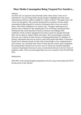 Mass Media Consumption Being Targeted For Sensitive...
Abstract
Are there laws in engraved stone that help tackle online abuse in this era of
information? Are governing bodies doing enough to highlight and make aware
infrastructures that are widely available for victims of abuse? This paper echo s the
voices for and against. This research found naГЇve consumers of mass media
consumption being targeted for sensitive information that in turn was used to
abuse, cyber bully complaints of a sensitive age. Teenagers ignoring privacy
policies were to blame for side stepping their own well being, sharing personal
information that could map them to precise locations and endanger their
wellbeing. On the contrary legislations have been in print for decades that help
filter out any abusive manner offline and online. This research paper concludes
that users are to blame for their laziness of sharing/leaking their live database of
primary information that may be used to cyber bully/target individuals. Consumers
should not be blamed entirely for their lack of knowledge as laws implemented in
each country vary and entail some form of study that may not be easily interpreted.
Governing bodies should invest in more ways in which user friendly/simplified
versions of legislations that may be easy to read and advertised on all new forms of
mediums online. That can increasingly help warn new consumer of the World Wide
Web.
Introduction
With 60% of the United Kingdom population actively using social media and 92.6%
having access to the internet.
 