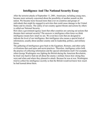 Intelligence And The National Security Essay
After the terrorist attacks of September 11, 2001, Americans, including young ones,
became more seriously concerned about the possibility of another assault on this
nation. We became more focused more than ever on countries and groups of
individuals that might be engaged in activities that could cause damage to the United
States and its citizens. The safety of our country against threats and actions by others
is called our National Security.
How does a government agency learn that other countries are carrying out actions that
threaten their national security? The answers is intelligence often times we think
intelligence means how smart we are. We even have tests that are designed to
indicate the level of our intelligence. But intelligence also means a special kind of
information, usually about another country and its leadership, politics, and military
forces.
The gathering of intelligences goes back to the Egyptians, Romans, and other early
civilizations that used spies and secret practices. Therefore, intelligence refers both
the practice of collecting information and the special information itself. For example,
when George Washington was fighting the British during the American Revolution,
he tried very hard to find out all about the enemy s military forces how strong they
were and when and where they planned to attack. Because he was at war, Washington
tried to collect his intelligence secretly so that the British would not know how much
he had learned about them.
 