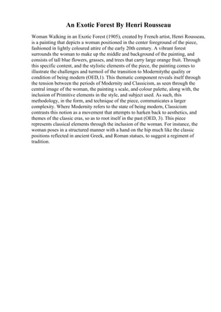 An Exotic Forest By Henri Rousseau
Woman Walking in an Exotic Forest (1905), created by French artist, Henri Rousseau,
is a painting that depicts a woman positioned in the center foreground of the piece,
fashioned in lightly coloured attire of the early 20th century. A vibrant forest
surrounds the woman to make up the middle and background of the painting, and
consists of tall blue flowers, grasses, and trees that carry large orange fruit. Through
this specific content, and the stylistic elements of the piece, the painting comes to
illustrate the challenges and turmoil of the transition to Modernitythe quality or
condition of being modern (OED,1). This thematic component reveals itself through
the tension between the periods of Modernity and Classicism, as seen through the
central image of the woman, the painting s scale, and colour palette, along with, the
inclusion of Primitive elements in the style, and subject used. As such, this
methodology, in the form, and technique of the piece, communicates a larger
complexity. Where Modernity refers to the state of being modern, Classicism
contrasts this notion as a movement that attempts to harken back to aesthetics, and
themes of the classic eras, so as to root itself in the past (OED, 3). This piece
represents classical elements through the inclusion of the woman. For instance, the
woman poses in a structured manner with a hand on the hip much like the classic
positions reflected in ancient Greek, and Roman statues, to suggest a regiment of
tradition.
 