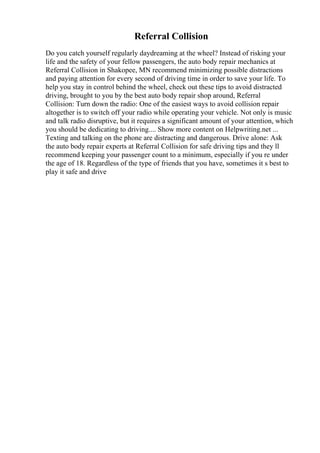 Referral Collision
Do you catch yourself regularly daydreaming at the wheel? Instead of risking your
life and the safety of your fellow passengers, the auto body repair mechanics at
Referral Collision in Shakopee, MN recommend minimizing possible distractions
and paying attention for every second of driving time in order to save your life. To
help you stay in control behind the wheel, check out these tips to avoid distracted
driving, brought to you by the best auto body repair shop around, Referral
Collision: Turn down the radio: One of the easiest ways to avoid collision repair
altogether is to switch off your radio while operating your vehicle. Not only is music
and talk radio disruptive, but it requires a significant amount of your attention, which
you should be dedicating to driving.... Show more content on Helpwriting.net ...
Texting and talking on the phone are distracting and dangerous. Drive alone: Ask
the auto body repair experts at Referral Collision for safe driving tips and they ll
recommend keeping your passenger count to a minimum, especially if you re under
the age of 18. Regardless of the type of friends that you have, sometimes it s best to
play it safe and drive
 
