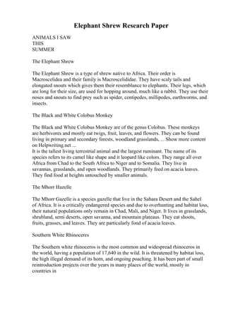 Elephant Shrew Research Paper
ANIMALS I SAW
THIS
SUMMER
The Elephant Shrew
The Elephant Shrew is a type of shrew native to Africa. Their order is
Macroscelidea and their family is Macroscelididae. They have scaly tails and
elongated snouts which gives them their resemblance to elephants. Their legs, which
are long for their size, are used for hopping around, much like a rabbit. They use their
noses and snouts to find prey such as spider, centipedes, millipedes, earthworms, and
insects.
The Black and White Colobus Monkey
The Black and White Colobus Monkey are of the genus Colobus. These monkeys
are herbivores and mostly eat twigs, fruit, leaves, and flowers. They can be found
living in primary and secondary forests, woodland grasslands, ... Show more content
on Helpwriting.net ...
It is the tallest living terrestrial animal and the largest ruminant. The name of its
species refers to its camel like shape and it leopard like colors. They range all over
Africa from Chad to the South Africa to Niger and to Somalia. They live in
savannas, grasslands, and open woodlands. They primarily feed on acacia leaves.
They find food at heights untouched by smaller animals.
The Mhorr Hazelle
The Mhorr Gazelle is a species gazelle that live in the Sahara Desert and the Sahel
of Africa. It is a critically endangered species and due to overhunting and habitat loss,
their natural populations only remain in Chad, Mali, and Niger. It lives in grasslands,
shrubland, semi deserts, open savanna, and mountain plateaus. They eat shoots,
fruits, grasses, and leaves. They are particularly fond of acacia leaves.
Southern White Rhinoceres
The Southern white rhinoceros is the most common and widespread rhinoceros in
the world, having a population of 17,640 in the wild. It is threatened by habitat loss,
the high illegal demand of its horn, and ongoing poaching. It has been part of small
reintroduction projects over the years in many places of the world, mostly in
countries in
 