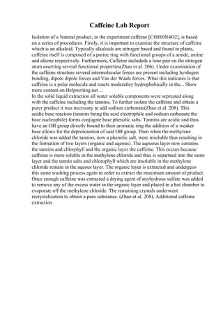 Caffeine Lab Report
Isolation of a Natural product, in the experiment caffeine [C8H10N4O2], is based
on a series of procedures. Firstly, it is important to examine the structure of caffeine
which is an alkaloid. Typically alkaloids are nitrogen based and found in plants,
caffeine itself is composed of a purine ring with functional groups of a amide, amine
and alkene respectively. Furthermore, Caffeine includeds a lone pair on the nitrogen
atom asserting several functional properties(Zhao et al. 206). Under examination of
the caffeine structure several intermolecular forces are present including hyrdogen
bonding, dipole dipole forces and Van der Waals forces. What this indicates is that
caffeine is a polar molecule and reacts moderatley hydrophobically in the... Show
more content on Helpwriting.net ...
In the solid liquid extraction all water soluble components were sepreated along
with the caffeine including the tannins. To further isolate the caffeine and obtain a
purer product it was necessary to add sodium carbonate(Zhao et al. 208). This
acidic base reaction (tannins being the acid electrophile and sodium carbonate the
base nucleophile) forms conjugate base phenolic salts. Tannins are acidic and thus
have an OH group directly bound to their aromatic ring the addition of a weaker
base allows for the deprotonation of said OH group. Then when the methylene
chloride was added the tannins, now a phenolic salt, were insoluble thus resulting in
the formation of two layers (organic and aqeous). The aqeuous layer now contains
the tannins and chlorphyll and the organic layer the caffeine. This occurs because
caffeine is more soluble in the methylene chloride and thus is separtaed into the same
layer and the tannin salts and chlorophyll which are insoluble in the methylene
chloride remain in the aqeous layer. The organic layer is extracted and undergeos
this same washing process again in order to extract the maximum amount of product.
Once enough caffeine was extracted a drying agent of anyhydrous sulfate was added
to remove any of the excess water in the organic layer and placed in a hot chamber to
evaporate off the methylene chloride. The remaining crystals underwent
recrystalization to obtain a pure substance. (Zhao et al. 208). Additional caffeine
extraction
 