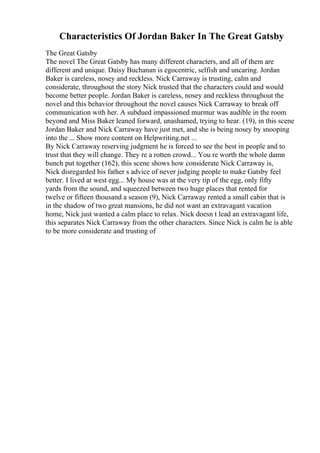 Characteristics Of Jordan Baker In The Great Gatsby
The Great Gatsby
The novel The Great Gatsby has many different characters, and all of them are
different and unique. Daisy Buchanan is egocentric, selfish and uncaring. Jordan
Baker is careless, nosey and reckless. Nick Carraway is trusting, calm and
considerate, throughout the story Nick trusted that the characters could and would
become better people. Jordan Baker is careless, nosey and reckless throughout the
novel and this behavior throughout the novel causes Nick Carraway to break off
communication with her. A subdued impassioned murmur was audible in the room
beyond and Miss Baker leaned forward, unashamed, trying to hear. (19), in this scene
Jordan Baker and Nick Carraway have just met, and she is being nosey by snooping
into the ... Show more content on Helpwriting.net ...
By Nick Carraway reserving judgment he is forced to see the best in people and to
trust that they will change. They re a rotten crowd... You re worth the whole damn
bunch put together (162), this scene shows how considerate Nick Carraway is,
Nick disregarded his father s advice of never judging people to make Gatsby feel
better. I lived at west egg... My house was at the very tip of the egg, only fifty
yards from the sound, and squeezed between two huge places that rented for
twelve or fifteen thousand a season (9), Nick Carraway rented a small cabin that is
in the shadow of two great mansions, he did not want an extravagant vacation
home, Nick just wanted a calm place to relax. Nick doesn t lead an extravagant life,
this separates Nick Carraway from the other characters. Since Nick is calm he is able
to be more considerate and trusting of
 