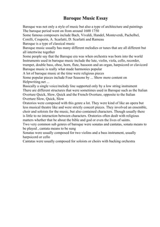 Baroque Music Essay
Baroque was not only a style of music but also a type of architecture and paintings
The baroque period went on from around 1600 1750
Some famous composers include Bach, Vivaldi, Handel, Monteverdi, Pachelbel,
Corelli, Couperin, A. Scarlatti, D. Scarlatti and Rameau
Baroque is a type of classical music
Baroque music usually has many different melodies or tunes that are all different but
all intertwine together
Some people say that the Baroque era was when orchestra was born into the world
Instruments used in baroque music include the lute, violin, viola, cello, recorder,
trumpet, double bass, oboe, horn, flute, bassoon and an organ, harpsicord or clavicord
Baroque music is really what made harmonies popular
A lot of baroque music at the time were religious pieces
Some popular pieces include Four Seasons by ... Show more content on
Helpwriting.net ...
Basically a single voice/melody line supported only by a low string instrument
There are different structures that were sometimes used in Baroque such as the Italian
Overture Quick, Slow, Quick and the French Overture, opposite to the Italian
Overture Slow, Quick, Slow
Oratorios were composed with this genre a lot. They were kind of like an opera but
less musical theatre like and were strictly concert pieces. They involved an ensemble,
choir and soloists for the music, but also contained characters. Though usually there
is little to no interaction between characters. Oratorios often dealt with religious
matters whether that be about the bible and god or even the lives of saints.
Two very common sub genres of baroque were sonatas and cantatas, sonata means to
be played , cantata means to be sung
Sonatas were usually composed for two violins and a bass instrument, usually
harpsicord or cello
Cantatas were usually composed for soloists or choirs with backing orchestra
 