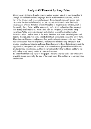 Analysis Of Ferment By Roxy Paine
When you are trying to describe or represent an abstract idea, it is hard to explain it
through the written word and language. While words are more concrete, the left
half of the brain, which processes language, doesn t develop as early as our right,
the center for sensory information. At our core we understand visual form over
language, so a visual depiction of something that is enigmatic and abstract, such as
Ferment by Roxy Paine, will be more easily understood, rather than if the concept
was merely explained to us. When I first saw the sculpture, it looked like a big
metal tree. While impressive in scale and detail, it seemed basic at face value.
However, when I looked more at the piece, I noticed how some parts bulge out and
become bloated, and even some strands loop back around and connect to lower parts.
There is something more to Ferment than just forming the structure of a tree. I saw
how the structure with its large trunk, branches out into these tiny intricacies that
create a complex and chaotic sculpture. I take Ferment by Roxy Paine to represent the
hypothetical concepts of our universe, how our existence splits off into realities and
creates infinite possibilities, and how we aren t sure how life will twist and turn, but
will end up being slowly turned to chaos and entropy.
To understand the heady topic of this paper, I have to simplify some very speculative
scientific topics, especially the idea of the multiverse. The multiverse is a concept that
has become
 