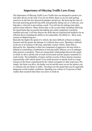 Importance of Obeying Traffic Laws Essay
The Importance of Obeying Traffic Laws Traffic laws are designed to protect you
and other drivers on the road. If we do not follow them we are not only putting
ourselves at risk but also innocent bystanders and drivers. By knowing the rules of
the road, practicing good driving skills and generally taking care as a road user, you
help play a vital role in preventing a crash. You will also be making road safety
policies more effective. Many factors play a role in road safety including following
the speed limits that are posted and making sure safety equipment is properly
installed and used. I will also discuss the skills that are expected and needed to be an
efficient driver including the ability to act responsibly, the ability to... Show more
content on Helpwriting.net ...
Basically the higher the speed of a vehicle, the more difficult collision avoidance
becomes and the greater the damage if a collision does occur. Speeding is defined
as the act or an instance of driving, especially a motor vehicle, faster than is
allowed by law. Speeding is often one component of aggressive driving which is
defined as committing a combination of moving traffic offenses so as to endanger
other persons or property. There are strong direct relationships between the speed
at which we drive and the risk of crash involvement and the injuries sustained if a
crash results. The probability of injury and the severity of those injuries increases
exponentially with vehicle speed. Even small increases in speeds result in a large
increase in the forces experienced by the vehicle occupants or other road users. Put
simply, the faster you drive, the harder you hit and the more severe the injuries you
or someone else are likely to suffer. Traveling over the speed limit can be especially
dangerous in bad weather conditions. Speeding was a factor in 53 percent of fatal
crashes that occurred when there was snow or slush on
 