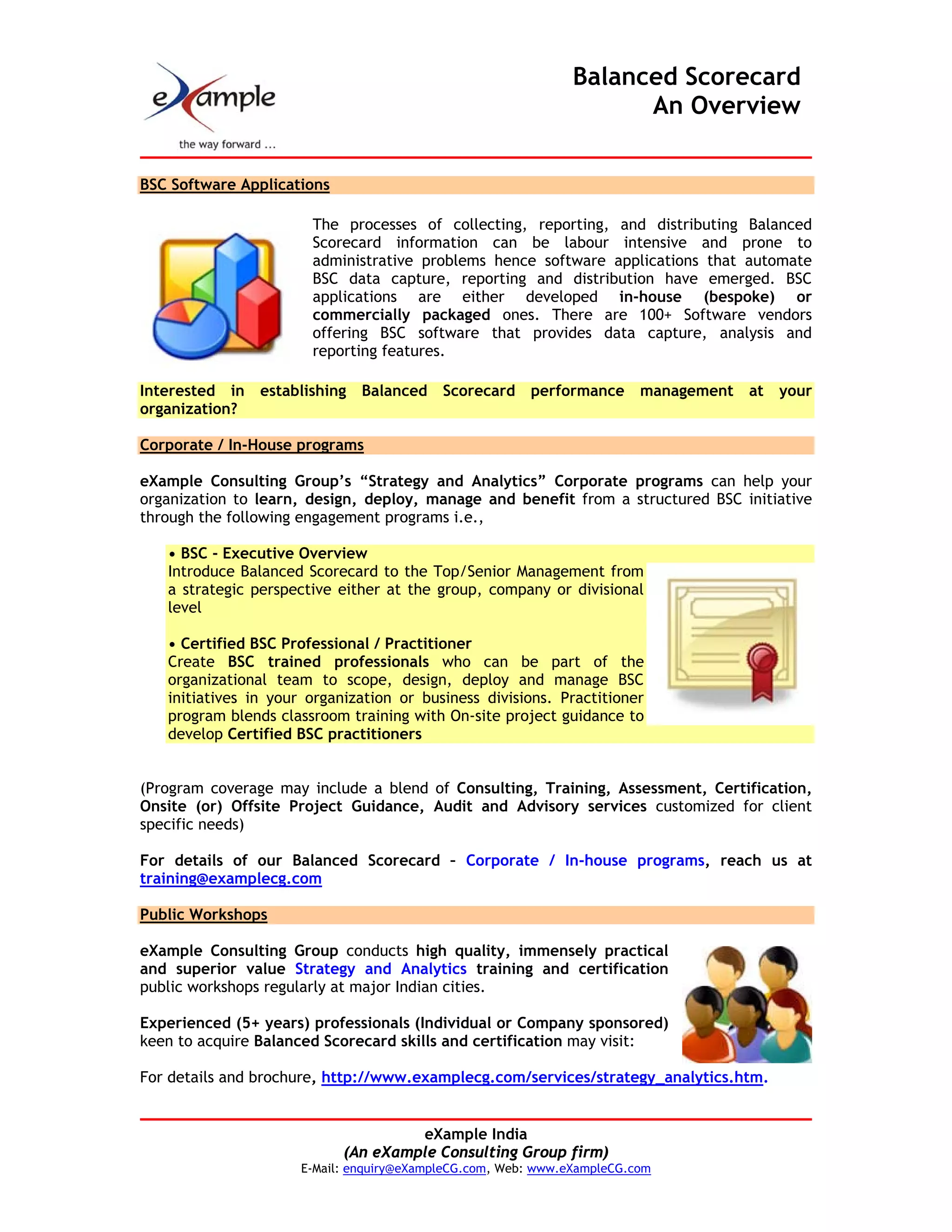 Balanced Scorecard
                                                                     An Overview


BSC Software Applications

                       The processes of collecting, reporting, and distributing Balanced
                       Scorecard information can be labour intensive and prone to
                       administrative problems hence software applications that automate
                       BSC data capture, reporting and distribution have emerged. BSC
                       applications are either developed in-house (bespoke) or
                       commercially packaged ones. There are 100+ Software vendors
                       offering BSC software that provides data capture, analysis and
                       reporting features.

Interested in   establishing   Balanced    Scorecard    performance      management   at   your
organization?

Corporate / In-House programs

eXample Consulting Group’s “Strategy and Analytics” Corporate programs can help your
organization to learn, design, deploy, manage and benefit from a structured BSC initiative
through the following engagement programs i.e.,

   • BSC - Executive Overview
   Introduce Balanced Scorecard to the Top/Senior Management from
   a strategic perspective either at the group, company or divisional
   level

   • Certified BSC Professional / Practitioner
   Create BSC trained professionals who can be part of the
   organizational team to scope, design, deploy and manage BSC
   initiatives in your organization or business divisions. Practitioner
   program blends classroom training with On-site project guidance to
   develop Certified BSC practitioners


(Program coverage may include a blend of Consulting, Training, Assessment, Certification,
Onsite (or) Offsite Project Guidance, Audit and Advisory services customized for client
specific needs)

For details of our Balanced Scorecard – Corporate / In-house programs, reach us at
training@examplecg.com

Public Workshops

eXample Consulting Group conducts high quality, immensely practical
and superior value Strategy and Analytics training and certification
public workshops regularly at major Indian cities.

Experienced (5+ years) professionals (Individual or Company sponsored)
keen to acquire Balanced Scorecard skills and certification may visit:

For details and brochure, http://www.examplecg.com/services/strategy_analytics.htm.


                                     eXample India
                            (An eXample Consulting Group firm)
                      E-Mail: enquiry@eXampleCG.com, Web: www.eXampleCG.com
 