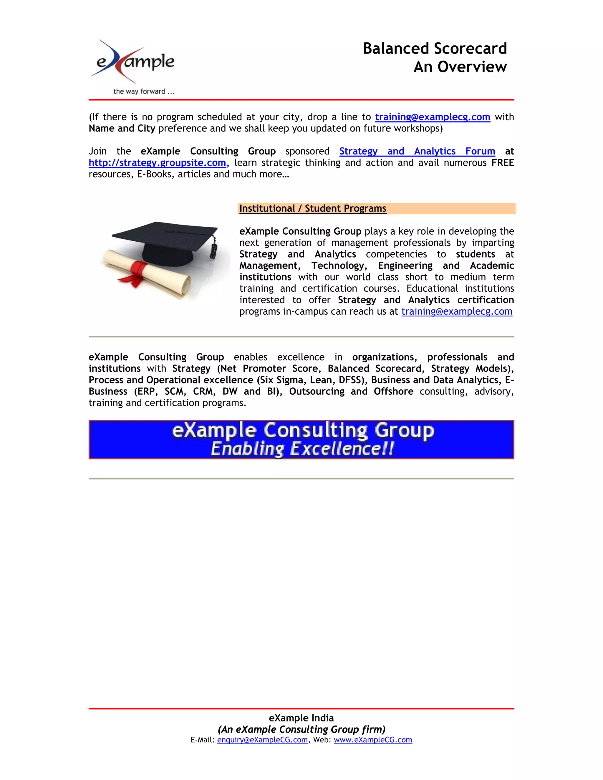 Balanced Scorecard
                                                                    An Overview


(If there is no program scheduled at your city, drop a line to training@examplecg.com with
Name and City preference and we shall keep you updated on future workshops)

Join the eXample Consulting Group sponsored Strategy and Analytics Forum at
http://strategy.groupsite.com, learn strategic thinking and action and avail numerous FREE
resources, E-Books, articles and much more…


                                Institutional / Student Programs

                                eXample Consulting Group plays a key role in developing the
                                next generation of management professionals by imparting
                                Strategy and Analytics competencies to students at
                                Management, Technology, Engineering and Academic
                                institutions with our world class short to medium term
                                training and certification courses. Educational institutions
                                interested to offer Strategy and Analytics certification
                                programs in-campus can reach us at training@examplecg.com



eXample Consulting Group enables excellence in organizations, professionals and
institutions with Strategy (Net Promoter Score, Balanced Scorecard, Strategy Models),
Process and Operational excellence (Six Sigma, Lean, DFSS), Business and Data Analytics, E-
Business (ERP, SCM, CRM, DW and BI), Outsourcing and Offshore consulting, advisory,
training and certification programs.




                                    eXample India
                           (An eXample Consulting Group firm)
                     E-Mail: enquiry@eXampleCG.com, Web: www.eXampleCG.com
 