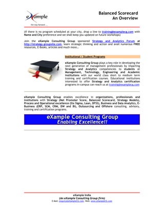 Balanced Scorecard
                                                                    An Overview


(If there is no program scheduled at your city, drop a line to training@examplecg.com with
Name and City preference and we shall keep you updated on future workshops)

Join the eXample Consulting Group sponsored Strategy and Analytics Forum at
http://strategy.groupsite.com, learn strategic thinking and action and avail numerous FREE
resources, E-Books, articles and much more…


                                Institutional / Student Programs

                                eXample Consulting Group plays a key role in developing the
                                next generation of management professionals by imparting
                                Strategy and Analytics competencies to students at
                                Management, Technology, Engineering and Academic
                                institutions with our world class short to medium term
                                training and certification courses. Educational institutions
                                interested to offer Strategy and Analytics certification
                                programs in-campus can reach us at training@examplecg.com



eXample Consulting Group enables excellence in organizations, professionals and
institutions with Strategy (Net Promoter Score, Balanced Scorecard, Strategy Models),
Process and Operational excellence (Six Sigma, Lean, DFSS), Business and Data Analytics, E-
Business (ERP, SCM, CRM, DW and BI), Outsourcing and Offshore consulting, advisory,
training and certification programs.




                                    eXample India
                           (An eXample Consulting Group firm)
                     E-Mail: enquiry@eXampleCG.com, Web: www.eXampleCG.com
 