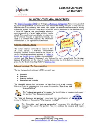 Balanced Scorecard
                                                                      An Overview


                   BALANCED SCORECARD – AN OVERVIEW
The Balanced scorecard (BSC) is a strategic performance management framework supported
by proven design methods and automation tools that can be used by managers to keep track of
the execution of activities by staff within their control and monitor the consequences arising
from these actions. The core characteristic of the BSC and its derivatives is the presentation of
a blend of financial and non-financial measures
each compared to a 'target' value within a concise
report. The report is not meant to be a replacement
for traditional financial or operational reports, but
used as a summary that captures the information
most relevant to the organization stakeholders.

Balanced Scorecard - History

The earliest balanced scorecard was created in 1987
at Analog Devices, a mid-sized semiconductor
company, followed by applications of the concept in
various companies by Harvard professor Dr. Robert S.
Kaplan and David P. Norton. In 1996, they published a
seminal book The Balanced Scorecard, later followed by their second book The Strategy
Focused Organization on the value of visually documenting the links between measures by
proposing the "Strategic Linkage Model" or strategy map.

Balanced Scorecard - The four perspectives

The four "perspectives" proposed in BSC framework was:

    •   Financial
    •   Customer
    •   Internal Business
    •   Innovation and Learning

The "financial perspective" encourages the identification of a few relevant
high-level financial measures that help answer the question "How do we look
             to shareholders?"

            The "customer perspective" encourages the identification of measures that answer
            the question "How do customers see us?"

The "internal business perspective" encourages the identification of
measures that answer the question "What must we excel at?"

          The "innovation and learning perspective" encourages the identification of
          measures that answer the question "Can we continue to improve and create
          value?”




                                      eXample India
                             (An eXample Consulting Group firm)
                       E-Mail: enquiry@eXampleCG.com, Web: www.eXampleCG.com
 
