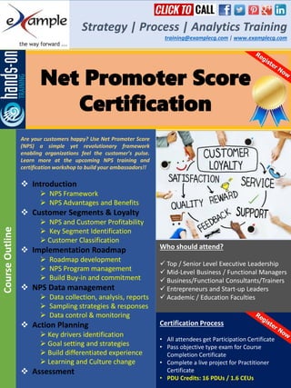 Net Promoter Score
Certification
Strategy | Process | Analytics Training
training@examplecg.com | www.examplecg.com
Are your customers happy? Use Net Promoter Score
(NPS) a simple yet revolutionary framework
enabling organizations feel the customer’s pulse.
Learn more at the upcoming NPS training and
certification workshop to build your ambassadors!!
 Introduction
 NPS Framework
 NPS Advantages and Benefits
 Customer Segments & Loyalty
 NPS and Customer Profitability
 Key Segment Identification
 Customer Classification
 Implementation Roadmap
 Roadmap development
 NPS Program management
 Build Buy-in and commitment
 NPS Data management
 Data collection, analysis, reports
 Sampling strategies & responses
 Data control & monitoring
 Action Planning
 Key drivers identification
 Goal setting and strategies
 Build differentiated experience
 Learning and Culture change
 Assessment
CourseOutline
Certification Process
• All attendees get Participation Certificate
• Pass objective type exam for Course
Completion Certificate
• Complete a live project for Practitioner
Certificate
• PDU Credits: 16 PDUs / 1.6 CEUs
Who should attend?
 Top / Senior Level Executive Leadership
 Mid-Level Business / Functional Managers
 Business/Functional Consultants/Trainers
 Entrepreneurs and Start-up Leaders
 Academic / Education Faculties
 
