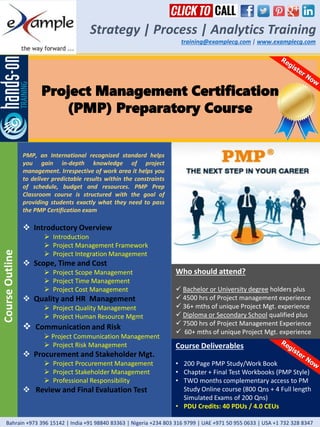 Project Management Certification
(PMP) Preparatory Course
Strategy | Process | Analytics Training
training@examplecg.com | www.examplecg.com
PMP, an International recognized standard helps
you gain in-depth knowledge of project
management. Irrespective of work area it helps you
to deliver predictable results within the constraints
of schedule, budget and resources. PMP Prep
Classroom course is structured with the goal of
providing students exactly what they need to pass
the PMP Certification exam
 Introductory Overview
 Introduction
 Project Management Framework
 Project Integration Management
 Scope, Time and Cost
 Project Scope Management
 Project Time Management
 Project Cost Management
 Quality and HR Management
 Project Quality Management
 Project Human Resource Mgmt
 Communication and Risk
 Project Communication Management
 Project Risk Management
 Procurement and Stakeholder Mgt.
 Project Procurement Management
 Project Stakeholder Management
 Professional Responsibility
 Review and Final Evaluation Test
CourseOutline
Course Deliverables
• 200 Page PMP Study/Work Book
• Chapter + Final Test Workbooks (PMP Style)
• TWO months complementary access to PM
Study Online course (800 Qns + 4 Full length
Simulated Exams of 200 Qns)
• PDU Credits: 40 PDUs / 4.0 CEUs
Who should attend?
 Bachelor or University degree holders plus
 4500 hrs of Project management experience
 36+ mths of unique Project Mgt. experience
 Diploma or Secondary School qualified plus
 7500 hrs of Project Management Experience
 60+ mths of unique Project Mgt. experience
Bahrain +973 396 15142 | India +91 98840 83363 | Nigeria +234 803 316 9799 | UAE +971 50 955 0633 | USA +1 732 328 8347
 