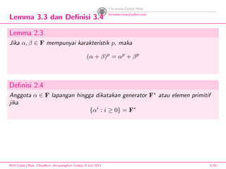 Lemma 3.3 dan Deﬁnisi 3.4
Lemma 2.3
Jika α, β ∈ F mempunyai karakteristik p, maka
(α + β)p
= αp
+ βp
Deﬁnisi 2.4
Anggota α ∈ F lapangan hingga dikatakan generator F∗
atau elemen primitif
jika
{αi
: i ≥ 0} = F∗
BCH Codes,(Bose -Chaudhuri- Hocquenghem Codes), 8 Juni 2013 6/59
 
