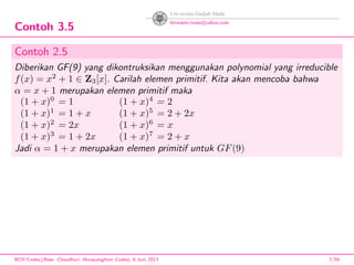 Contoh 3.5
Contoh 2.5
Diberikan GF(9) yang dikontruksikan menggunakan polynomial yang irreducible
f(x) = x2
+ 1 ∈ Z3[x]. Carilah elemen primitif. Kita akan mencoba bahwa
α = x + 1 merupakan elemen primitif maka
(1 + x)0
= 1 (1 + x)4
= 2
(1 + x)1
= 1 + x (1 + x)5
= 2 + 2x
(1 + x)2
= 2x (1 + x)6
= x
(1 + x)3
= 1 + 2x (1 + x)7
= 2 + x
Jadi α = 1 + x merupakan elemen primitif untuk GF(9)
BCH Codes,(Bose -Chaudhuri- Hocquenghem Codes), 8 Juni 2013 7/59
 