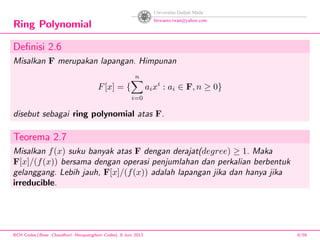 Ring Polynomial
Deﬁnisi 2.6
Misalkan F merupakan lapangan. Himpunan
F[x] = {
n
i=0
aixi
: ai ∈ F, n ≥ 0}
disebut sebagai ring polynomial atas F.
Teorema 2.7
Misalkan f(x) suku banyak atas F dengan derajat(degree) ≥ 1. Maka
F[x]/(f(x)) bersama dengan operasi penjumlahan dan perkalian berbentuk
gelanggang. Lebih jauh, F[x]/(f(x)) adalah lapangan jika dan hanya jika
irreducible.
BCH Codes,(Bose -Chaudhuri- Hocquenghem Codes), 8 Juni 2013 8/59
 