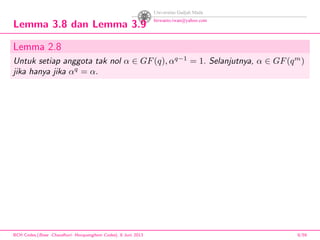 Lemma 3.8 dan Lemma 3.9
Lemma 2.8
Untuk setiap anggota tak nol α ∈ GF(q), αq−1
= 1. Selanjutnya, α ∈ GF(qm
)
jika hanya jika αq
= α.
BCH Codes,(Bose -Chaudhuri- Hocquenghem Codes), 8 Juni 2013 9/59
 