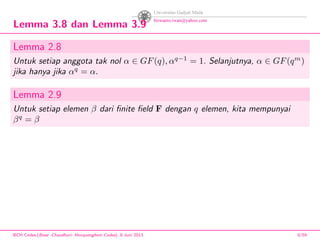 Lemma 3.8 dan Lemma 3.9
Lemma 2.8
Untuk setiap anggota tak nol α ∈ GF(q), αq−1
= 1. Selanjutnya, α ∈ GF(qm
)
jika hanya jika αq
= α.
Lemma 2.9
Untuk setiap elemen β dari ﬁnite ﬁeld F dengan q elemen, kita mempunyai
βq
= β
BCH Codes,(Bose -Chaudhuri- Hocquenghem Codes), 8 Juni 2013 9/59
 