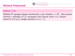 Minimal Polynomial
Deﬁnisi 2.10
Misalkan F lapangan dengan karakteristik p dan misalkan α ∈ F∗
. Suku banyak
minimal α terhadap GF(p) merupakan suku banyak monic m(x) derajat
terkecil di GF(p)[x] dengan demikian m(α) = 0.
BCH Codes,(Bose -Chaudhuri- Hocquenghem Codes), 8 Juni 2013 10/59
 