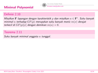 Minimal Polynomial
Deﬁnisi 2.10
Misalkan F lapangan dengan karakteristik p dan misalkan α ∈ F∗
. Suku banyak
minimal α terhadap GF(p) merupakan suku banyak monic m(x) derajat
terkecil di GF(p)[x] dengan demikian m(α) = 0.
Teorema 2.11
Suku banyak minimal anggota α tunggal.
BCH Codes,(Bose -Chaudhuri- Hocquenghem Codes), 8 Juni 2013 10/59
 