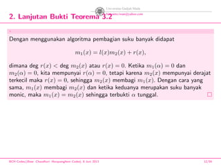 2. Lanjutan Bukti Teorema 3.2
.
Dengan menggunakan algoritma pembagian suku banyak didapat
m1(x) = l(x)m2(x) + r(x),
dimana deg r(x) < deg m2(x) atau r(x) = 0. Ketika m1(α) = 0 dan
m2(α) = 0, kita mempunyai r(α) = 0, tetapi karena m2(x) mempunyai derajat
terkecil maka r(x) = 0, sehingga m2(x) membagi m1(x). Dengan cara yang
sama, m1(x) membagi m2(x) dan ketika keduanya merupakan suku banyak
monic, maka m1(x) = m2(x) sehingga terbukti α tunggal.
BCH Codes,(Bose -Chaudhuri- Hocquenghem Codes), 8 Juni 2013 12/59
 