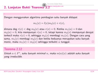 2. Lanjutan Bukti Teorema 3.2
.
Dengan menggunakan algoritma pembagian suku banyak didapat
m1(x) = l(x)m2(x) + r(x),
dimana deg r(x) < deg m2(x) atau r(x) = 0. Ketika m1(α) = 0 dan
m2(α) = 0, kita mempunyai r(α) = 0, tetapi karena m2(x) mempunyai derajat
terkecil maka r(x) = 0, sehingga m2(x) membagi m1(x). Dengan cara yang
sama, m1(x) membagi m2(x) dan ketika keduanya merupakan suku banyak
monic, maka m1(x) = m2(x) sehingga terbukti α tunggal.
Teorema 2.12
Untuk α ∈ F∗
, suku banyak minimal α, maka m(α)(x) adalah suku banyak
yang irreducible.
BCH Codes,(Bose -Chaudhuri- Hocquenghem Codes), 8 Juni 2013 12/59
 
