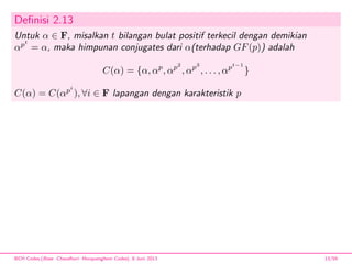 Deﬁnisi 2.13
Untuk α ∈ F, misalkan t bilangan bulat positif terkecil dengan demikian
αpt
= α, maka himpunan conjugates dari α(terhadap GF(p)) adalah
C(α) = {α, αp
, αp2
, αp3
, . . . , αpt−1
}
C(α) = C(αpi
), ∀i ∈ F lapangan dengan karakteristik p
BCH Codes,(Bose -Chaudhuri- Hocquenghem Codes), 8 Juni 2013 13/59
 