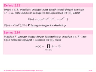 Deﬁnisi 2.13
Untuk α ∈ F, misalkan t bilangan bulat positif terkecil dengan demikian
αpt
= α, maka himpunan conjugates dari α(terhadap GF(p)) adalah
C(α) = {α, αp
, αp2
, αp3
, . . . , αpt−1
}
C(α) = C(αpi
), ∀i ∈ F lapangan dengan karakteristik p
Lemma 2.14
Misalkan F lapangan hingga dengan karakteristik p, misalkan α ∈ F∗
, dan
C(α) himpunan konjugat α terhadap GF(q), maka
m(x) =
β∈C(α)
(x − β)
BCH Codes,(Bose -Chaudhuri- Hocquenghem Codes), 8 Juni 2013 13/59
 
