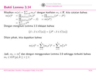 Bukti Lemma 3.14
Misalkan m(x) =
t
i=0 mixi
dengan koeﬁsien mi ∈ F, kita catatan bahwa
m(x)p
= β∈C(α)(xβ)p
= β∈C(α)(xp
− βp
)
= β∈C(α)(xp
− β) = m(xp
)
=
t
i=1 xip
Dengan mengikuti Lemma 2.3 didapat bahwa
{β : β ∈ C(α)} = {βp
: β ∈ C(α)}
Dilain pihak, kita dapatkan bahwa
m(x)p
=
t
i=1
(mixi
)p
=
t
i=1
mp
i xip
Jadi, mi = mp
i dan dengan menggunakan Lemma 2.8 sehingga terbukti bahwa
mi ∈ GF(p), 0 ≤ i ≤ t.
BCH Codes,(Bose -Chaudhuri- Hocquenghem Codes), 8 Juni 2013 14/59
 