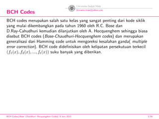 BCH Codes
BCH codes merupakan salah satu kelas yang sangat penting dari kode siklik
yang mulai dikembangkan pada tahun 1960 oleh R.C. Bose dan
D.Ray-Cahudhuri kemudian dilanjutkan oleh A. Hocquenghem sehingga biasa
disebut BCH codes (Bose-Chaudhuri-Hocquenghem codes) dan merupakan
generalisasi dari Hamming code untuk mengoreksi kesalahan ganda( multiple
error correction). BCH code dideﬁnisikan oleh kelipatan persekutuan terkecil
(f1(x), f2(x), ..., ft(x)) suku banyak yang diberikan.
BCH Codes,(Bose -Chaudhuri- Hocquenghem Codes), 8 Juni 2013 3/59
 
