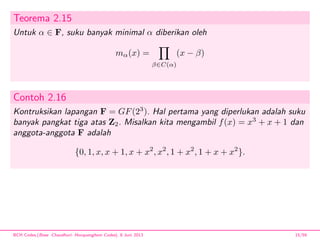 Teorema 2.15
Untuk α ∈ F, suku banyak minimal α diberikan oleh
mα(x) =
β∈C(α)
(x − β)
Contoh 2.16
Kontruksikan lapangan F = GF(23
). Hal pertama yang diperlukan adalah suku
banyak pangkat tiga atas Z2. Misalkan kita mengambil f(x) = x3
+ x + 1 dan
anggota-anggota F adalah
{0, 1, x, x + 1, x + x2
, x2
, 1 + x2
, 1 + x + x2
}.
BCH Codes,(Bose -Chaudhuri- Hocquenghem Codes), 8 Juni 2013 15/59
 