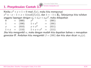1. Penyelesaian Contoh 3.7
Ketika x3
+ x + 1 = 0 mod f(x), maka kita mempunyai
x3
≡ −x − 1 = x + 1(mod(f(x))), dan 1 = −1 ∈ Z2. Selanjutnya kita tuliskan
anggota lapangan dengan a0 + a1x + a2x2
, maka didapatkan
0 = (000) x2
= (001)
1 = (100) 1 + x2
= (101)
x = (010) x + x2
= (011)
1 + x = (110) 1 + x + x2
= (111)
Jika kita mengambil α, maka dengan mudah kita dapatkan bahwa α merupakan
generator F. Andaikan kita mengambil β = (101) dan kita akan dicari mβ(x).
BCH Codes,(Bose -Chaudhuri- Hocquenghem Codes), 8 Juni 2013 16/59
 