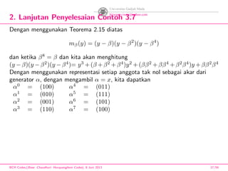 2. Lanjutan Penyelesaian Contoh 3.7
Dengan menggunakan Teorema 2.15 diatas
mβ(y) = (y − β)(y − β2
)(y − β4
)
dan ketika β8
= β dan kita akan menghitung
(y −β)(y −β2
)(y −β4
)= y3
+(β +β2
+β4
)y2
+(ββ2
+ββ4
+β2
β4
)y +ββ2
β4
Dengan menggunakan representasi setiap anggota tak nol sebagai akar dari
generator α, dengan mengambil α = x, kita dapatkan
α0
= (100) α4
= (011)
α1
= (010) α5
= (111)
α2
= (001) α6
= (101)
α3
= (110) α7
= (100)
BCH Codes,(Bose -Chaudhuri- Hocquenghem Codes), 8 Juni 2013 17/59
 