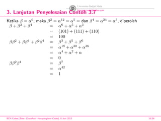 3. Lanjutan Penyelesaian Contoh 3.7
Ketika β = α6
, maka β2
= α12
= α5
= dan β4
= α24
= α3
, diperoleh
β + β2
+ β4
= α6
+ α5
+ α3
= (101) + (111) + (110)
= 100
ββ2
+ ββ4
+ β2
β4
= β3
+ β5
+ β6
= α18
+ α30
+ α36
= α4
+ α2
+ α
= 0
ββ2
β4
= β7
= α42
= 1
BCH Codes,(Bose -Chaudhuri- Hocquenghem Codes), 8 Juni 2013 18/59
 