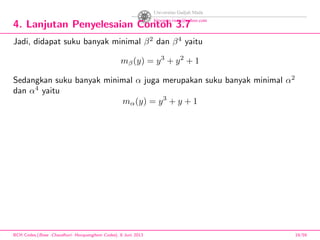 4. Lanjutan Penyelesaian Contoh 3.7
Jadi, didapat suku banyak minimal β2
dan β4
yaitu
mβ(y) = y3
+ y2
+ 1
Sedangkan suku banyak minimal α juga merupakan suku banyak minimal α2
dan α4
yaitu
mα(y) = y3
+ y + 1
BCH Codes,(Bose -Chaudhuri- Hocquenghem Codes), 8 Juni 2013 19/59
 