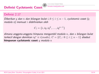 Deﬁnisi Cyclotomic Coset
Deﬁnisi 2.17
Diberikan q dan n dan bilangan bulat i, 0 ≤ i ≤ n − 1, cyclotomic coset (q
modulo n) memuat i dideﬁnisikan oleh
Ci = {i, iq, iq2
, . . . , iqn−1
}
dimana anggota-anggota himpuna mengambil modulo n, dan s bilangan bulat
terkecil dengan demikian iqs
≡ i(modn). C = {Ci : 0 ≤ i ≤ n − 1} disebut
himpunan cyclotomic coset q modulo n
BCH Codes,(Bose -Chaudhuri- Hocquenghem Codes), 8 Juni 2013 20/59
 